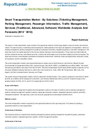 Find Industry reports, Company profiles
ReportLinker                                                                                                    and Market Statistics
                                             >> Get this Report Now by email!



Smart Transportation Market - By Solutions (Ticketing Management,
Parking Management, Passenger Information, Traffic Management),
Services (Traditional, Advanced, Software) Worldwide Analysis And
Forecasts (2012 ' 2018)
Published on December 2012

                                                                                                                                                       Report Summary

The report on smart transportation report consists of the opportunity analysis of technology adoption across all solution and services
market. The report focuses on estimating and forecasting the market potential of the major sub-segments of transportation, which are
ticketing management, parking management & guidance, passenger information, integrated supervision, and traffic management. The
report also covers the market potential for the services industry catering to smart transportation. These services include traditional
services, advanced services, and software services, covering new technologies such as business analytics and cloud computing. The
report also focuses on technologies & standards and analyzes market drivers, restraints, trends and opportunities, along with a study
on key players, and the competitive outlook.


The smart transportation market is also segmented based on regions such as North America, Latin America, Western Europe,
Commonwealth of Independent States (CIS) + Eastern Europe, Asia-Pacific (APAC), and Middle East and Africa (MEA). The market
forecasts are provided for each region from 2012 to 2018. The Smart transportation market report profiles leading companies such as
Accenture, Affiliated Computer Services Inc, Alstom SA, Cisco Systems Inc, Cubic, ESRI, GE Transportation, IBM, Indra, Ineo,
Kapsch, LG CNS, Schneider Electric, Siemens, and Thales.


The market of Smart Transportation market in 2012 is estimated to be $26.70 billion. This market is expected to reach $102.31 billion
by 2018, at a CAGR of 23.6% between 2013 and 2018. Latin America, Middle East & Africa, and CIS + Eastern Europe are the
growing markets of 45.8%, 39.1%, and 31.4% respectively from 2013 to 2018.


Scope of the Report


This research report categorizes the global smart transportation market on the basis of solutions such as ticketing management
systems, parking management & guidance systems, passenger information systems, integrated supervision systems, and traffic
management Systems. The report also covers main services, geographies and associated markets to them.


Markets covered


The smart transportation market is expected to have exponential demand in the upcoming future. This demand is opening a
segmented market for smart transportation.


On the basis of Solutions


The market by solutions is classified into ticketing management systems, parking management & guidance systems, passenger
information systems, integrated supervision systems, & traffic management systems.


On the basis of Services


Smart Transportation Market - By Solutions (Ticketing Management, Parking Management, Passenger Information, Traffic Management), Services (Traditional, Advanced, So   Page 1/11
ftware) Worldwide Analysis And Forecasts (2012 ' 2018) (From Slideshare)
 