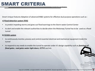 Tang Lam Yu 0324966 . Lai Eugene 0324075 . Goh Pei Jeng 0329735 . Benjamin Ng 0324541 . Yap Choe Hoong 0323161 . Melvin Tan Teng Hung 0324938
Sustainable Storm-water Management
Smart Unique Features Adoption of advanced M&E systems for effective dual purpose operations such as :
a) Flood detection system (FDS)
• to predict impeding storms and gives out flood warnings to the Storm-water Control Center
• to alert and enable the relevant authorities to decide when the Motorway Tunnel has to be used as a flood
tunnel
b) SCADA system
• to continuously monitor, process and control essential electrical and mechanical equipment inside the
tunnel
• to respond to any needs to enable the tunnel to operate under it’s design capability such as functions of
flood gates, road gates water tight doors, CCTV’s and etc.
SMART CRITERIA
 