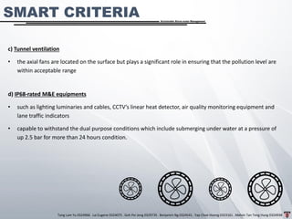 Tang Lam Yu 0324966 . Lai Eugene 0324075 . Goh Pei Jeng 0329735 . Benjamin Ng 0324541 . Yap Choe Hoong 0323161 . Melvin Tan Teng Hung 0324938
Sustainable Storm-water Management
c) Tunnel ventilation
• the axial fans are located on the surface but plays a significant role in ensuring that the pollution level are
within acceptable range
d) IP68-rated M&E equipments
• such as lighting luminaries and cables, CCTV’s linear heat detector, air quality monitoring equipment and
lane traffic indicators
• capable to withstand the dual purpose conditions which include submerging under water at a pressure of
up 2.5 bar for more than 24 hours condition.
SMART CRITERIA
 