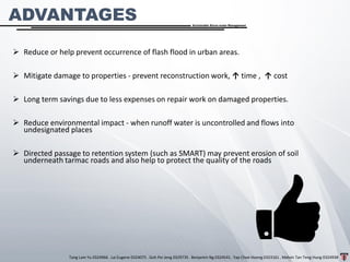 Tang Lam Yu 0324966 . Lai Eugene 0324075 . Goh Pei Jeng 0329735 . Benjamin Ng 0324541 . Yap Choe Hoong 0323161 . Melvin Tan Teng Hung 0324938
Sustainable Storm-water Management
➢ Reduce or help prevent occurrence of flash flood in urban areas.
➢ Mitigate damage to properties - prevent reconstruction work, ↑ time , ↑ cost
➢ Long term savings due to less expenses on repair work on damaged properties.
➢ Reduce environmental impact - when runoff water is uncontrolled and flows into
undesignated places
➢ Directed passage to retention system (such as SMART) may prevent erosion of soil
underneath tarmac roads and also help to protect the quality of the roads
ADVANTAGES
 