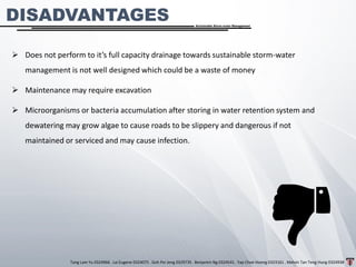 Tang Lam Yu 0324966 . Lai Eugene 0324075 . Goh Pei Jeng 0329735 . Benjamin Ng 0324541 . Yap Choe Hoong 0323161 . Melvin Tan Teng Hung 0324938
Sustainable Storm-water Management
➢ Does not perform to it’s full capacity drainage towards sustainable storm-water
management is not well designed which could be a waste of money
➢ Maintenance may require excavation
➢ Microorganisms or bacteria accumulation after storing in water retention system and
dewatering may grow algae to cause roads to be slippery and dangerous if not
maintained or serviced and may cause infection.
DISADVANTAGES
 