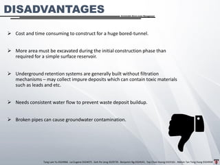 Tang Lam Yu 0324966 . Lai Eugene 0324075 . Goh Pei Jeng 0329735 . Benjamin Ng 0324541 . Yap Choe Hoong 0323161 . Melvin Tan Teng Hung 0324938
Sustainable Storm-water Management
DISADVANTAGES
➢ Cost and time consuming to construct for a huge bored-tunnel.
➢ More area must be excavated during the initial construction phase than
required for a simple surface reservoir.
➢ Underground retention systems are generally built without filtration
mechanisms – may collect impure deposits which can contain toxic materials
such as leads and etc.
➢ Needs consistent water flow to prevent waste deposit buildup.
➢ Broken pipes can cause groundwater contamination.
 