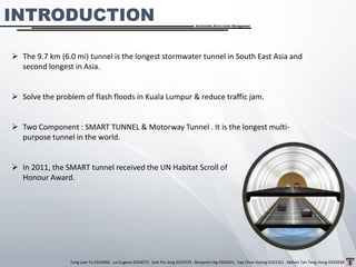 Tang Lam Yu 0324966 . Lai Eugene 0324075 . Goh Pei Jeng 0329735 . Benjamin Ng 0324541 . Yap Choe Hoong 0323161 . Melvin Tan Teng Hung 0324938
Sustainable Storm-water Management
➢ The 9.7 km (6.0 mi) tunnel is the longest stormwater tunnel in South East Asia and
second longest in Asia.
➢ Solve the problem of flash floods in Kuala Lumpur & reduce traffic jam.
➢ Two Component : SMART TUNNEL & Motorway Tunnel . It is the longest multi-
purpose tunnel in the world.
➢ In 2011, the SMART tunnel received the UN Habitat Scroll of
Honour Award.
INTRODUCTION
 