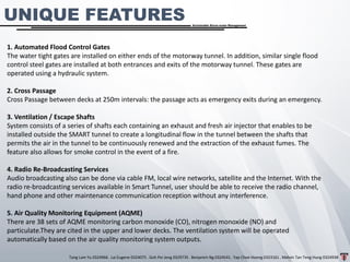 Tang Lam Yu 0324966 . Lai Eugene 0324075 . Goh Pei Jeng 0329735 . Benjamin Ng 0324541 . Yap Choe Hoong 0323161 . Melvin Tan Teng Hung 0324938
Sustainable Storm-water Management
1. Automated Flood Control Gates
The water tight gates are installed on either ends of the motorway tunnel. In addition, similar single flood
control steel gates are installed at both entrances and exits of the motorway tunnel. These gates are
operated using a hydraulic system.
2. Cross Passage
Cross Passage between decks at 250m intervals: the passage acts as emergency exits during an emergency.
3. Ventilation / Escape Shafts
System consists of a series of shafts each containing an exhaust and fresh air injector that enables to be
installed outside the SMART tunnel to create a longitudinal flow in the tunnel between the shafts that
permits the air in the tunnel to be continuously renewed and the extraction of the exhaust fumes. The
feature also allows for smoke control in the event of a fire.
4. Radio Re-Broadcasting Services
Audio broadcasting also can be done via cable FM, local wire networks, satellite and the Internet. With the
radio re-broadcasting services available in Smart Tunnel, user should be able to receive the radio channel,
hand phone and other maintenance communication reception without any interference.
5. Air Quality Monitoring Equipment (AQME)
There are 38 sets of AQME monitoring carbon monoxide (CO), nitrogen monoxide (NO) and
particulate.They are cited in the upper and lower decks. The ventilation system will be operated
automatically based on the air quality monitoring system outputs.
UNIQUE FEATURES
 