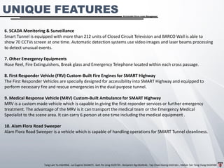 Tang Lam Yu 0324966 . Lai Eugene 0324075 . Goh Pei Jeng 0329735 . Benjamin Ng 0324541 . Yap Choe Hoong 0323161 . Melvin Tan Teng Hung 0324938
Sustainable Storm-water Management
6. SCADA Monitoring & Surveillance
Smart Tunnel is equipped with more than 212 units of Closed Circuit Television and BARCO Wall is able to
show 70 CCTVs screen at one time. Automatic detection systems use video images and laser beams processing
to detect unusual events.
7. Other Emergency Equipments
Hose Reel, Fire Extinguishers, Break glass and Emergency Telephone located within each cross passage.
8. First Responder Vehicle (FRV) Custom-Built Fire Engines for SMART Highway
The First Responder Vehicles are specially designed for accessibility into SMART Highway and equipped to
perform necessary fire and rescue emergencies in the dual purpose tunnel.
9. Medical Response Vehicle (MRV) Custom-Built Ambulance for SMART Highway
MRV is a custom made vehicle which is capable in giving the first reponder services or further emergency
treatment. The advantage of the MRV is it can transport the medical team or the Emergency Medical
Specialist to the scene area. It can carry 6 person at one time including the medical equipment .
10. Alam Flora Road Sweeper
Alam Flora Road Sweeper is a vehicle which is capable of handling operations for SMART Tunnel cleanliness.
UNIQUE FEATURES
 