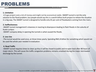 Tang Lam Yu 0324966 . Lai Eugene 0324075 . Goh Pei Jeng 0329735 . Benjamin Ng 0324541 . Yap Choe Hoong 0323161 . Melvin Tan Teng Hung 0324938
Sustainable Storm-water Management
1. Limitation
-A huge project costs a lot of money and might not be economical viable. SMART tunnel is not the only
solution to the flood problem, but people would say this is a worth billion built project to relieve the situation
in a big way. The SMART tunnel is designed to handle only 45 per cent of floodwaters coming from the rivers.
2. Ineffectiveness
-SMART tunnel management's slowness in reacting to downpours leading to flash floods in the suburbs of
Kuala Lumpur.
-SMART company delay in opening the tunnels is what caused the floods.
3. Less Use
-The tunnel would be used once, or three times yearly. Spending RM1.8 billion for something which would not
be used the whole year needed re-evaluation.
4. Road Traffic
-SMART tunnel requires times to clean up thus it will be closed to public and re-open back after 48 hours of
major storm. This will cause the traffic congestion problems remains unsolved during the major stormwater
discharge by the tunnel.
PROBLEMS
 