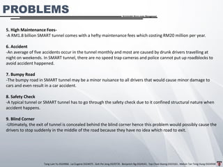 Tang Lam Yu 0324966 . Lai Eugene 0324075 . Goh Pei Jeng 0329735 . Benjamin Ng 0324541 . Yap Choe Hoong 0323161 . Melvin Tan Teng Hung 0324938
Sustainable Storm-water Management
5. High Maintenance Fees-
-A RM1.8 billion SMART tunnel comes with a hefty maintenance fees which costing RM20 million per year.
6. Accident
-An average of five accidents occur in the tunnel monthly and most are caused by drunk drivers travelling at
night on weekends. In SMART tunnel, there are no speed trap cameras and police cannot put up roadblocks to
avoid accident happened.
7. Bumpy Road
-The bumpy road in SMART tunnel may be a minor nuisance to all drivers that would cause minor damage to
cars and even result in a car accident.
8. Safety Check
-A typical tunnel or SMART tunnel has to go through the safety check due to it confined structural nature when
accident happens.
9. Blind Corner
-Ultimately, the exit of tunnel is concealed behind the blind corner hence this problem would possibly cause the
drivers to stop suddenly in the middle of the road because they have no idea which road to exit.
PROBLEMS
 