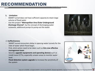 Tang Lam Yu 0324966 . Lai Eugene 0324075 . Goh Pei Jeng 0329735 . Benjamin Ng 0324541 . Yap Choe Hoong 0323161 . Melvin Tan Teng Hung 0324938
Sustainable Storm-water Management
RECOMMENDATION
1. Limitation
- SMART tunnel does not have sufficient capacity to retain large
volume of flood water
- Use the project “Metropolitan Area Outer Underground
Discharge Channel”, by the concept of discharging water
outwards, additional pumps to pump out the water.
2. Ineffectiveness
- SMART tunnel encounters delay in opening water tunnels for the
inlet of water which flood begin.
- First, strict action need to be taken such as hire new effective
management team
- Second, upgrade equipments and operating devices such as
install more CCTVs, especially unseen areas to monitor water
level.
- Flood detection system upgrade to increase the sensitivity of
the system
 