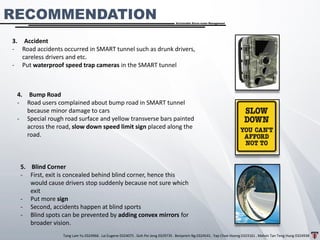 Tang Lam Yu 0324966 . Lai Eugene 0324075 . Goh Pei Jeng 0329735 . Benjamin Ng 0324541 . Yap Choe Hoong 0323161 . Melvin Tan Teng Hung 0324938
Sustainable Storm-water Management
RECOMMENDATION
3. Accident
- Road accidents occurred in SMART tunnel such as drunk drivers,
careless drivers and etc.
- Put waterproof speed trap cameras in the SMART tunnel
4. Bump Road
- Road users complained about bump road in SMART tunnel
because minor damage to cars
- Special rough road surface and yellow transverse bars painted
across the road, slow down speed limit sign placed along the
road.
5. Blind Corner
- First, exit is concealed behind blind corner, hence this
would cause drivers stop suddenly because not sure which
exit
- Put more sign
- Second, accidents happen at blind sports
- Blind spots can be prevented by adding convex mirrors for
broader vision.
 