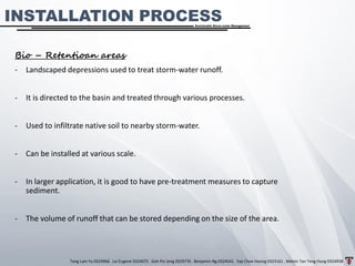 Tang Lam Yu 0324966 . Lai Eugene 0324075 . Goh Pei Jeng 0329735 . Benjamin Ng 0324541 . Yap Choe Hoong 0323161 . Melvin Tan Teng Hung 0324938
Sustainable Storm-water Management
INSTALLATION PROCESS
Bio – Retentioan areas
- Landscaped depressions used to treat storm-water runoff.
- It is directed to the basin and treated through various processes.
- Used to infiltrate native soil to nearby storm-water.
- Can be installed at various scale.
- In larger application, it is good to have pre-treatment measures to capture
sediment.
- The volume of runoff that can be stored depending on the size of the area.
 
