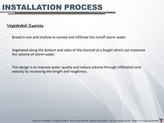 Tang Lam Yu 0324966 . Lai Eugene 0324075 . Goh Pei Jeng 0329735 . Benjamin Ng 0324541 . Yap Choe Hoong 0323161 . Melvin Tan Teng Hung 0324938
Sustainable Storm-water Management
INSTALLATION PROCESS
Vegetated Swales
- Broad in size and shallow to convey and infiltrate the runoff storm-water.
- Vegetated along the bottom and sides of the channel at a height which can maximize
the volume of storm-water.
- This design is to improve water quality and reduce volume through infiltration and
velocity by increasing the length and roughness.
 
