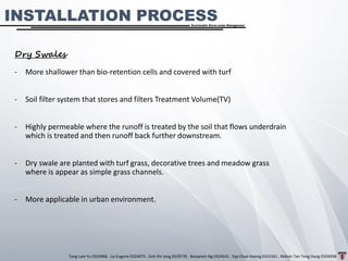 Tang Lam Yu 0324966 . Lai Eugene 0324075 . Goh Pei Jeng 0329735 . Benjamin Ng 0324541 . Yap Choe Hoong 0323161 . Melvin Tan Teng Hung 0324938
Sustainable Storm-water Management
INSTALLATION PROCESS
Dry Swales
- More shallower than bio-retention cells and covered with turf
- Soil filter system that stores and filters Treatment Volume(TV)
- Highly permeable where the runoff is treated by the soil that flows underdrain
which is treated and then runoff back further downstream.
- Dry swale are planted with turf grass, decorative trees and meadow grass
where is appear as simple grass channels.
- More applicable in urban environment.
 