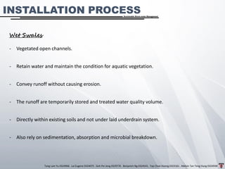 Tang Lam Yu 0324966 . Lai Eugene 0324075 . Goh Pei Jeng 0329735 . Benjamin Ng 0324541 . Yap Choe Hoong 0323161 . Melvin Tan Teng Hung 0324938
Sustainable Storm-water Management
INSTALLATION PROCESS
Wet Swales
- Vegetated open channels.
- Retain water and maintain the condition for aquatic vegetation.
- Convey runoff without causing erosion.
- The runoff are temporarily stored and treated water quality volume.
- Directly within existing soils and not under laid underdrain system.
- Also rely on sedimentation, absorption and microbial breakdown.
 