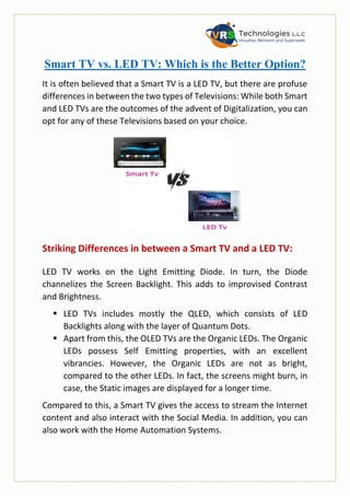 Smart TV vs. LED TV: Which is the Better Option?
It is often believed that a Smart TV is a LED TV, but there are profuse
differences in between the two types of Televisions: While both Smart
and LED TVs are the outcomes of the advent of Digitalization, you can
opt for any of these Televisions based on your choice.
Striking Differences in between a Smart TV and a LED TV:
LED TV works on the Light Emitting Diode. In turn, the Diode
channelizes the Screen Backlight. This adds to improvised Contrast
and Brightness.
 LED TVs includes mostly the QLED, which consists of LED
Backlights along with the layer of Quantum Dots.
 Apart from this, the OLED TVs are the Organic LEDs. The Organic
LEDs possess Self Emitting properties, with an excellent
vibrancies. However, the Organic LEDs are not as bright,
compared to the other LEDs. In fact, the screens might burn, in
case, the Static images are displayed for a longer time.
Compared to this, a Smart TV gives the access to stream the Internet
content and also interact with the Social Media. In addition, you can
also work with the Home Automation Systems.
 