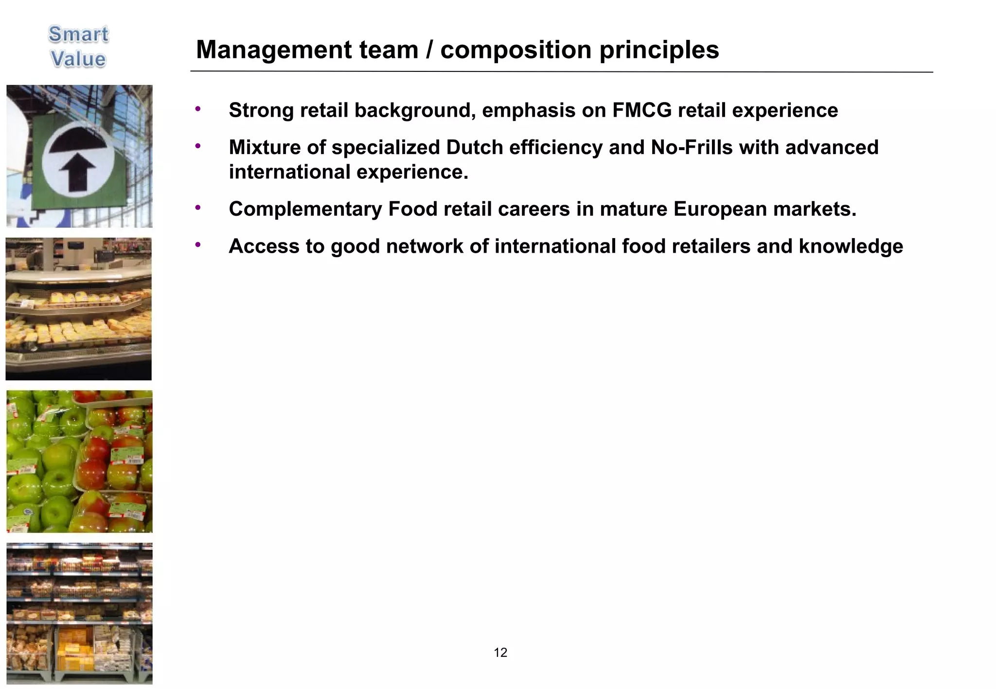 Management team / composition principles Strong retail background, emphasis on FMCG retail experience Mixture of specialized Dutch efficiency and No-Frills with advanced international experience.  Complementary Food retail careers in mature European markets.  Access to good network of international food retailers and knowledge 