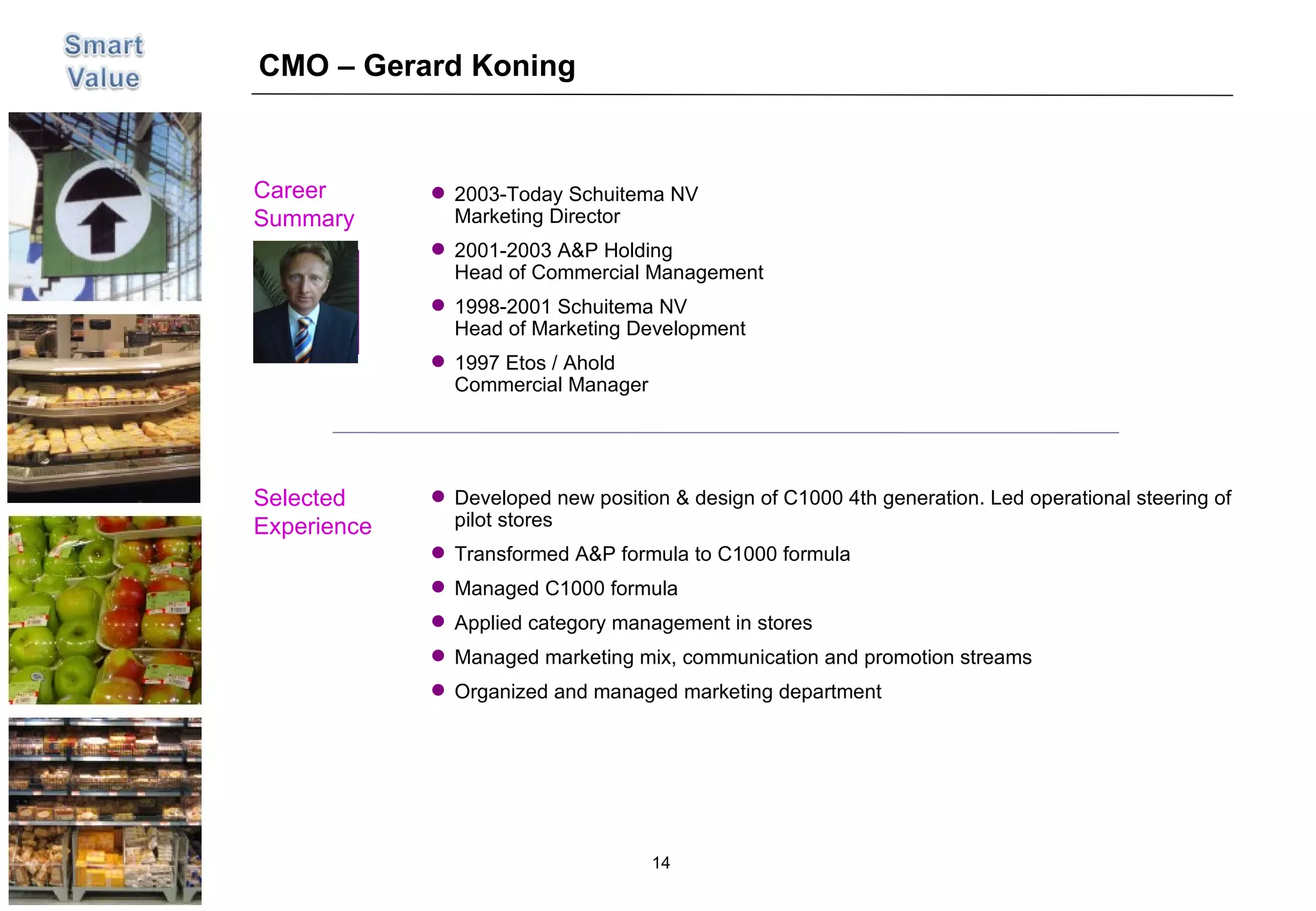 CMO – Gerard Koning Career  Summary Selected Experience Picture Developed new position & design of C1000 4th generation. Led operational steering of pilot stores Transformed A&P formula to C1000 formula Managed C1000 formula  Applied category management in stores Managed marketing mix, communication and promotion streams Organized and managed marketing department 2003-Today Schuitema NV Marketing Director 2001-2003 A&P Holding Head of Commercial Management  1998-2001 Schuitema NV Head of Marketing Development 1997 Etos / Ahold Commercial Manager 