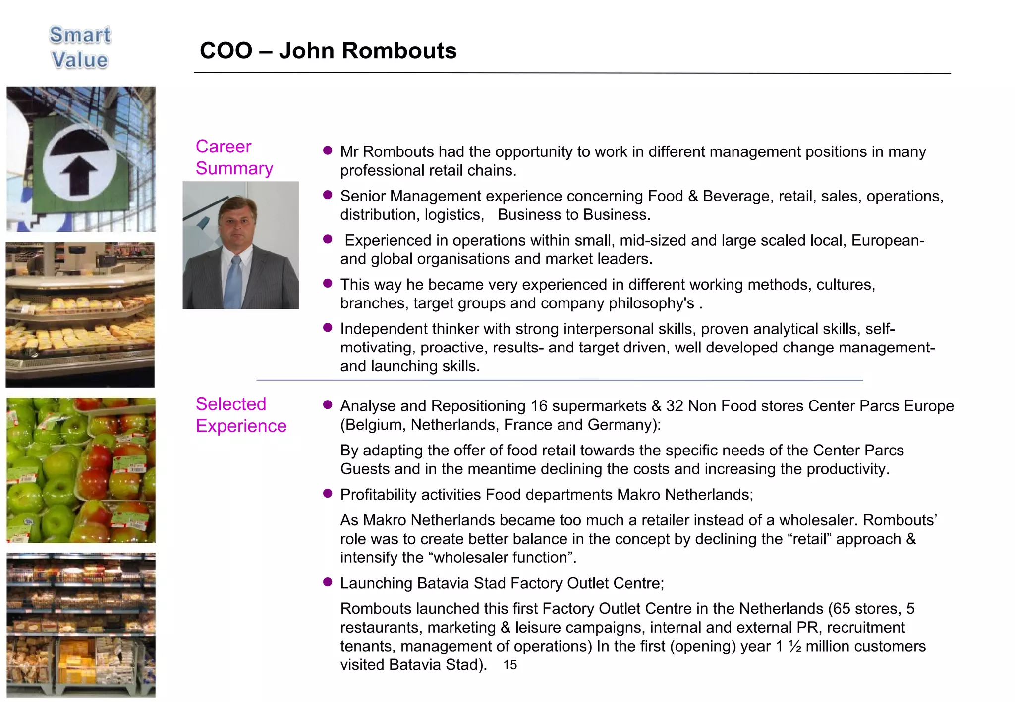 COO – John Rombouts Career  Summary Selected Experience Picture Analyse and Repositioning 16 supermarkets & 32 Non Food stores Center Parcs Europe (Belgium, Netherlands, France and Germany): By adapting the offer of food retail towards the specific needs of the Center Parcs Guests and in the meantime declining the costs and increasing the productivity. Profitability activities Food departments Makro Netherlands; As Makro Netherlands became too much a retailer instead of a wholesaler. Rombouts’ role was to create better balance in the concept by declining the “retail” approach & intensify the “wholesaler function”.  Launching Batavia Stad Factory Outlet Centre; Rombouts launched this first Factory Outlet Centre in the Netherlands (65 stores, 5 restaurants, marketing & leisure campaigns, internal and external PR, recruitment tenants, management of operations) In the first (opening) year 1 ½ million customers visited Batavia Stad). Mr Rombouts had the opportunity to work in different management positions in many professional retail chains. Senior Management experience concerning Food & Beverage, retail, sales, operations, distribution, logistics,  Business to Business.  Experienced in operations within small, mid-sized and large scaled local, European- and global organisations and market leaders. This way he became very experienced in different working methods, cultures, branches, target groups and company philosophy's . Independent thinker with strong interpersonal skills, proven analytical skills, self-motivating, proactive, results- and target driven, well developed change management- and launching skills. 