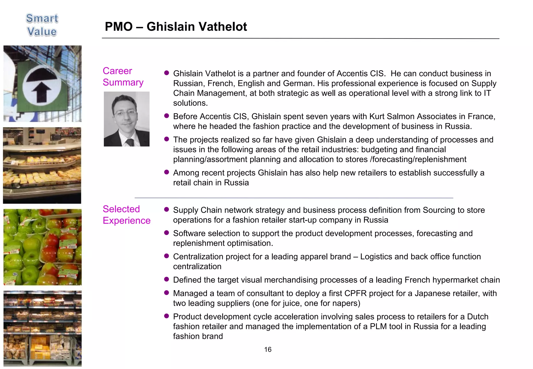 PMO – Ghislain Vathelot Career  Summary Selected Experience Picture Supply Chain network strategy and business process definition from Sourcing to store operations for a fashion retailer start-up company in Russia Software selection to support the product development processes, forecasting and replenishment optimisation. Centralization project for a leading apparel brand – Logistics and back office function centralization Defined the target visual merchandising processes of a leading French hypermarket chain Managed a team of consultant to deploy a first CPFR project for a Japanese retailer, with two leading suppliers (one for juice, one for napers) Product development cycle acceleration involving sales process to retailers for a Dutch fashion retailer and managed the implementation of a PLM tool in Russia for a leading fashion brand Ghislain Vathelot is a partner and founder of Accentis CIS.  He can conduct business in Russian, French, English and German. His professional experience is focused on Supply Chain Management, at both strategic as well as operational level with a strong link to IT solutions. Before Accentis CIS, Ghislain spent seven years with Kurt Salmon Associates in France, where he headed the fashion practice and the development of business in Russia. The projects realized so far have given Ghislain a deep understanding of processes and issues in the following areas of the retail industries: budgeting and financial planning/assortment planning and allocation to stores /forecasting/replenishment Among recent projects Ghislain has also help new retailers to establish successfully a retail chain in Russia 