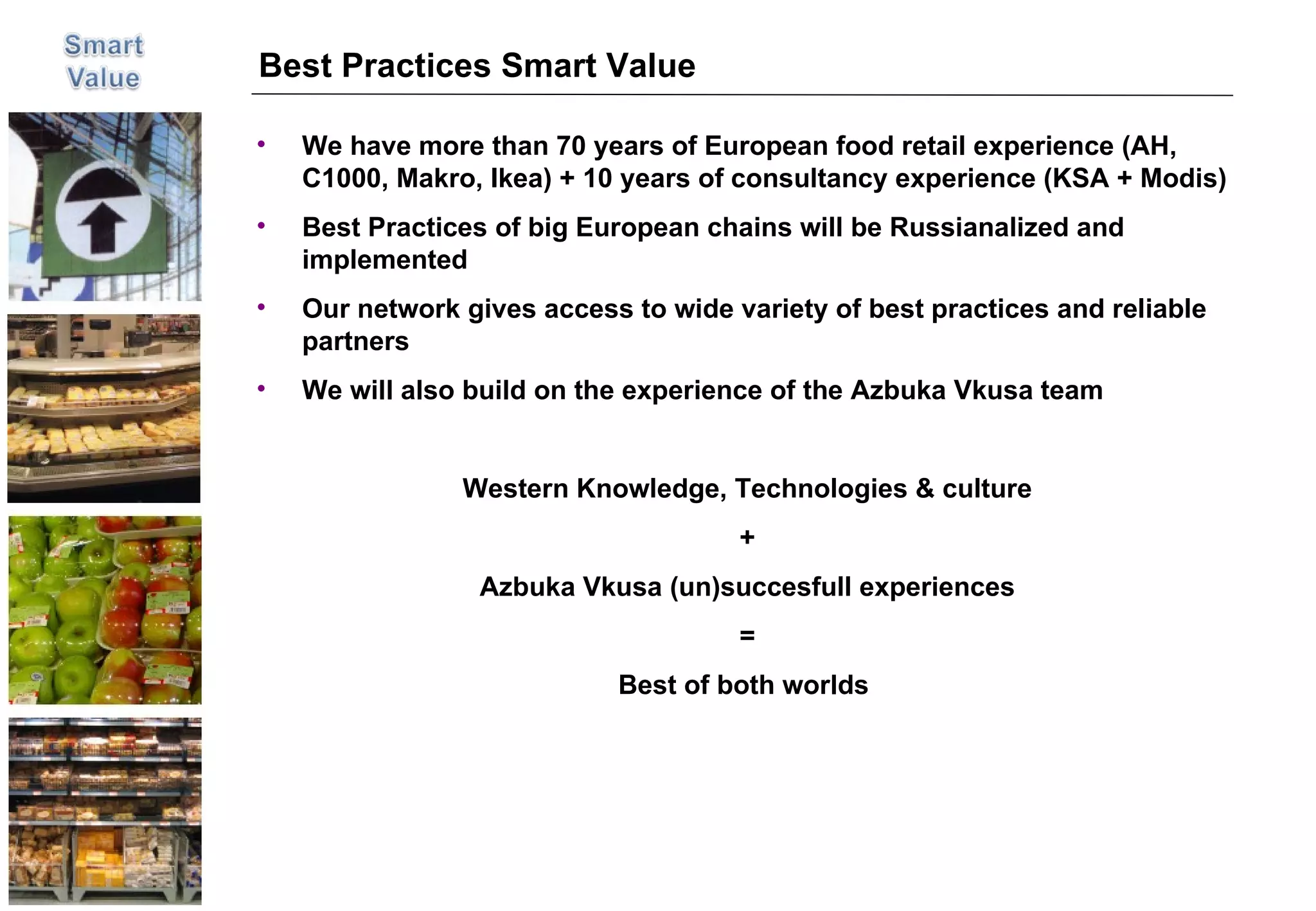 Best Practices Smart Value We have more than 70 years of European food retail experience (AH, C1000, Makro, Ikea) + 10 years of consultancy experience (KSA + Modis)  Best Practices of big European chains will be Russianalized and implemented Our network gives access to wide variety of best practices and reliable partners We will also build on the experience of the Azbuka Vkusa team Western Knowledge, Technologies & culture + Azbuka Vkusa (un)succesfull experiences = Best of both worlds  