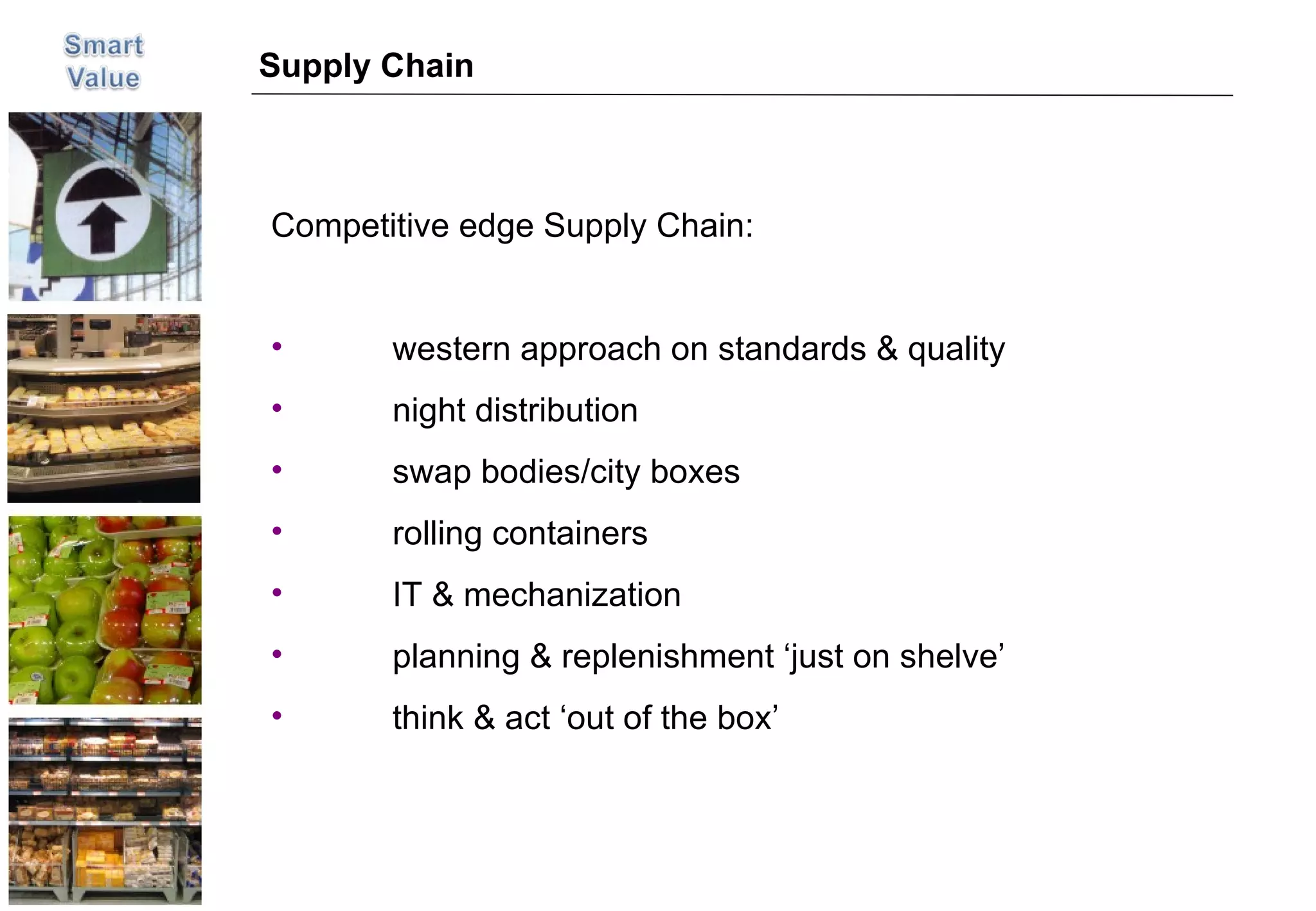Supply Chain Competitive edge Supply Chain: western approach on standards & quality night distribution swap bodies/city boxes rolling containers IT & mechanization planning & replenishment ‘just on shelve’ think & act ‘out of the box’ 