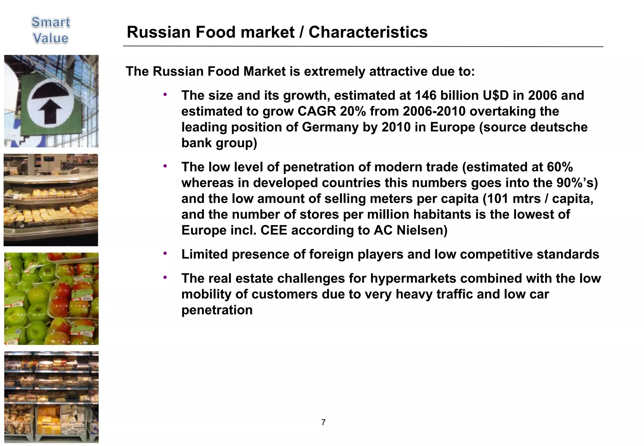 Russian Food market / Characteristics The Russian Food Market is extremely attractive due to: The size and its growth, estimated at 146 billion U$D in 2006 and estimated to grow CAGR 20% from 2006-2010 overtaking the leading position of Germany by 2010 in Europe (source deutsche bank group)  The low level of penetration of modern trade (estimated at 60% whereas in developed countries this numbers goes into the 90%’s) and the low amount of selling meters per capita (101 mtrs / capita, and the number of stores per million habitants is the lowest of Europe incl. CEE according to AC Nielsen)  Limited presence of foreign players and low competitive standards The real estate challenges for hypermarkets combined with the low mobility of customers due to very heavy traffic and low car penetration 
