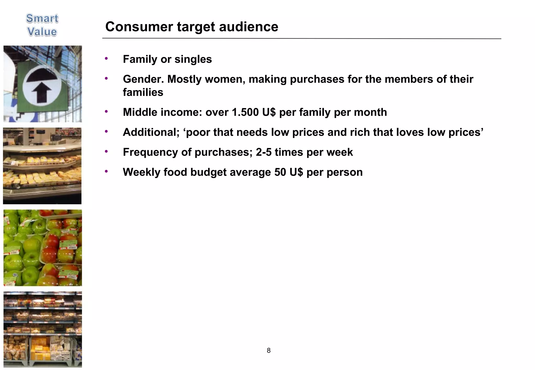Consumer target audience Family or singles Gender. Mostly women, making purchases for the members of their families Middle income: over 1.500 U$ per family per month Additional; ‘poor that needs low prices and rich that loves low prices’ Frequency of purchases; 2-5 times per week Weekly food budget average 50 U$ per person 