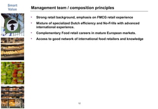 Management team / composition principles Strong retail background, emphasis on FMCG retail experience Mixture of specialized Dutch efficiency and No-Frills with advanced international experience.  Complementary Food retail careers in mature European markets.  Access to good network of international food retailers and knowledge 