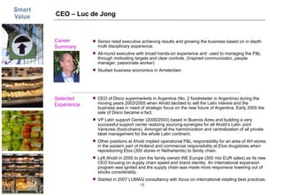 CEO – Luc de Jong Career  Summary Selected Experience Picture CEO of Disco supermarkets in Argentina (No. 2 foodretailer in Argentina) during the moving years 2003/2005 when Ahold decided to sell the Latin interest and the business was in need of strategic focus on the new future of Argentina. Early 2005 the sale of Disco became a fact. VP Latin support Center (2000/2003) based in Buenos Aires and building a very successful support center realizing sourcing-synergies for all Ahold’s Latin Joint Ventures (food-chains). Amongst all the harmonization and centralization of all private label management for the whole Latin continent. Other positions at Ahold implied operational P&L responsibility for an area of AH stores in the eastern part of Holland and commercial responsibility at Etos drugstores when repositioning Etos (300 stores in Netherlands) to family chain. Left Ahold in 2005 to join the family owned WE Europe (300 mio EUR sales) as its new CEO focusing on supply chain speed and brand identity. An international expansion program was ignited and the supply chain was made more responsive lowering out of stocks considerably. Started in 2007 LUMAG consultancy with focus on international retailing best practices. Senior retail executive achieving results and growing the business based on in depth multi disciplinary experience. All-round executive with broad hands-on experience and  used to managing the P&L through motivating targets and clear controls. (Inspired communicator, people manager, passionate worker) Studied business economics in Amsterdam 