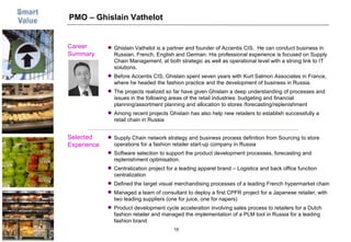 PMO – Ghislain Vathelot Career  Summary Selected Experience Picture Supply Chain network strategy and business process definition from Sourcing to store operations for a fashion retailer start-up company in Russia Software selection to support the product development processes, forecasting and replenishment optimisation. Centralization project for a leading apparel brand – Logistics and back office function centralization Defined the target visual merchandising processes of a leading French hypermarket chain Managed a team of consultant to deploy a first CPFR project for a Japanese retailer, with two leading suppliers (one for juice, one for napers) Product development cycle acceleration involving sales process to retailers for a Dutch fashion retailer and managed the implementation of a PLM tool in Russia for a leading fashion brand Ghislain Vathelot is a partner and founder of Accentis CIS.  He can conduct business in Russian, French, English and German. His professional experience is focused on Supply Chain Management, at both strategic as well as operational level with a strong link to IT solutions. Before Accentis CIS, Ghislain spent seven years with Kurt Salmon Associates in France, where he headed the fashion practice and the development of business in Russia. The projects realized so far have given Ghislain a deep understanding of processes and issues in the following areas of the retail industries: budgeting and financial planning/assortment planning and allocation to stores /forecasting/replenishment Among recent projects Ghislain has also help new retailers to establish successfully a retail chain in Russia 