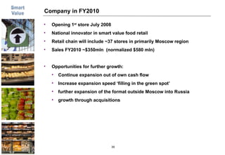 Company in FY2010 Opening 1 st  store July 2008 National innovator in smart value food retail Retail chain will include ~37 stores in primarily Moscow region Sales FY2010 ~$350mln  (normalized $580 mln) Opportunities for further growth: Continue expansion out of own cash flow Increase expansion speed ‘filling in the green spot’ further expansion of the format outside Moscow into Russia  growth through acquisitions 
