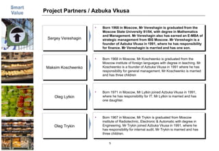 Project Partners / Azbuka Vkusa Born 1968 in Moscow, Mr Vereshagin is graduated from the Moscow State University 91/04, with degree in Mathematics  and Management. Mr Vereshagin also has earned an E-MBA of strategic management from IBS Moscow. Mr Vereshagin is a founder of Azbuka Vkusa in 1991, where he has responsibility for finance. Mr Vereshagin is married and has one son. Sergey Vereshagin Born 1968 in Moscow, Mr Koscheenko is graduated from the Moscow institute of foreign languages with degree in teaching. Mr Koscheenko is a founder of Azbuka Vkusa in 1991 where he has responsibility for general management. Mr Koscheenko is married and has three children Maksim Koscheenko Born 1971 in Moscow, Mr Lytkin joined Azbuka Vkusa in 1991, where he has responsibility for IT. Mr Lytkin is married and has one daughter. Oleg Lytkin Born 1967 in Moscow, Mr Trykin is graduated from Moscow institute of Radiotechnic, Electronic & Automatic with degree in Engineering. Mr Trykin joined Azbuka Vkusa in 1991, where he has responsibility for internal audit. Mr Trykin is married and has three children.  Oleg Trykin 