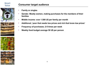 Consumer target audience Family or singles Gender. Mostly women, making purchases for the members of their families Middle income: over 1.500 U$ per family per month Additional; ‘poor that needs low prices and rich that loves low prices’ Frequency of purchases; 2-5 times per week Weekly food budget average 50 U$ per person 