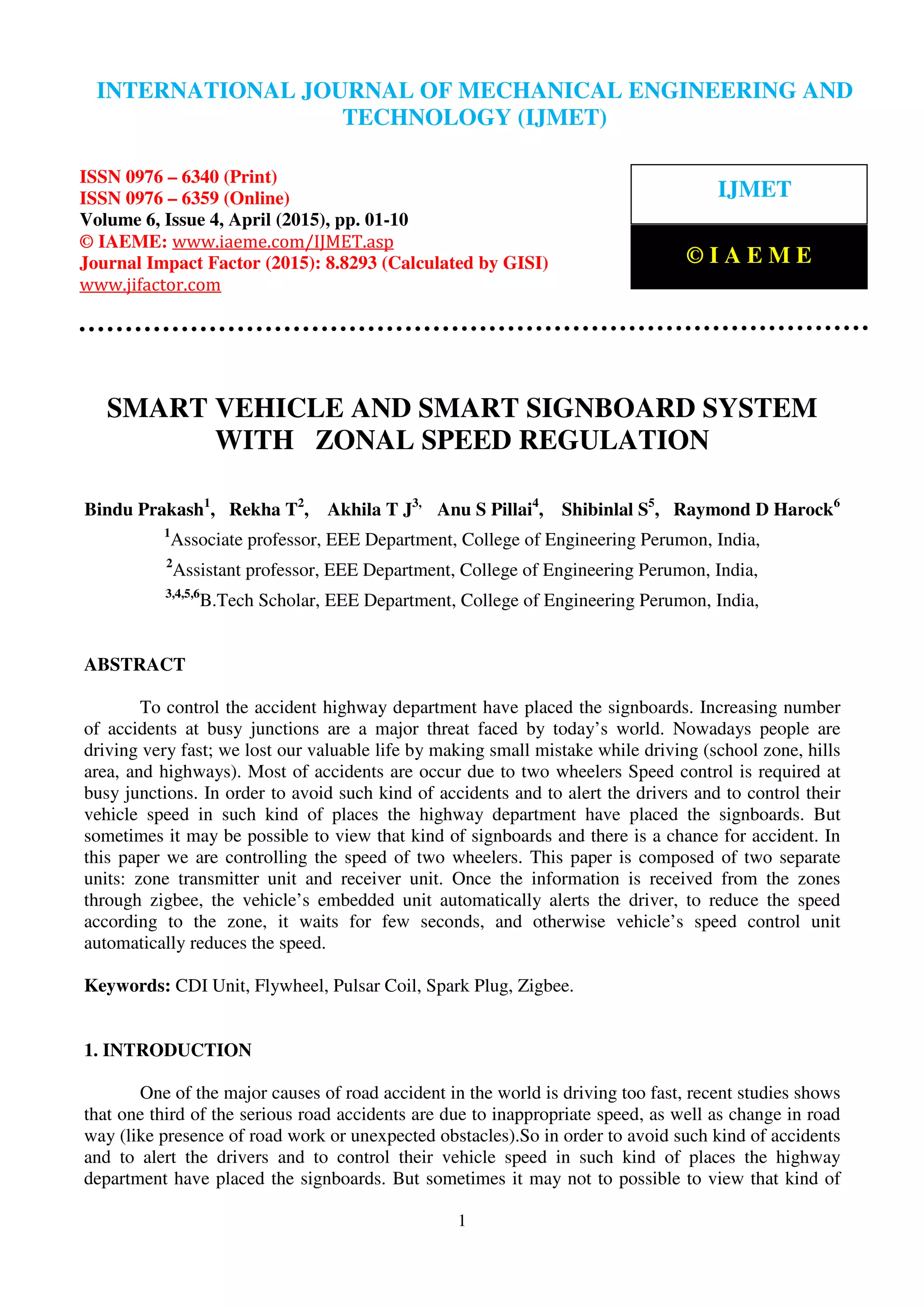 International Journal of Mechanical Engineering and Technology (IJMET), ISSN 0976 – 6340(Print),
ISSN 0976 – 6359(Online), Volume 6, Issue 4, April (2015), pp. 01-10© IAEME
1
SMART VEHICLE AND SMART SIGNBOARD SYSTEM
WITH ZONAL SPEED REGULATION
Bindu Prakash1
, Rekha T2
, Akhila T J3,
Anu S Pillai4
, Shibinlal S5
, Raymond D Harock6
1
Associate professor, EEE Department, College of Engineering Perumon, India,
2
Assistant professor, EEE Department, College of Engineering Perumon, India,
3,4,5,6
B.Tech Scholar, EEE Department, College of Engineering Perumon, India,
ABSTRACT
To control the accident highway department have placed the signboards. Increasing number
of accidents at busy junctions are a major threat faced by today’s world. Nowadays people are
driving very fast; we lost our valuable life by making small mistake while driving (school zone, hills
area, and highways). Most of accidents are occur due to two wheelers Speed control is required at
busy junctions. In order to avoid such kind of accidents and to alert the drivers and to control their
vehicle speed in such kind of places the highway department have placed the signboards. But
sometimes it may be possible to view that kind of signboards and there is a chance for accident. In
this paper we are controlling the speed of two wheelers. This paper is composed of two separate
units: zone transmitter unit and receiver unit. Once the information is received from the zones
through zigbee, the vehicle’s embedded unit automatically alerts the driver, to reduce the speed
according to the zone, it waits for few seconds, and otherwise vehicle’s speed control unit
automatically reduces the speed.
Keywords: CDI Unit, Flywheel, Pulsar Coil, Spark Plug, Zigbee.
1. INTRODUCTION
One of the major causes of road accident in the world is driving too fast, recent studies shows
that one third of the serious road accidents are due to inappropriate speed, as well as change in road
way (like presence of road work or unexpected obstacles).So in order to avoid such kind of accidents
and to alert the drivers and to control their vehicle speed in such kind of places the highway
department have placed the signboards. But sometimes it may not to possible to view that kind of
INTERNATIONAL JOURNAL OF MECHANICAL ENGINEERING AND
TECHNOLOGY (IJMET)
ISSN 0976 – 6340 (Print)
ISSN 0976 – 6359 (Online)
Volume 6, Issue 4, April (2015), pp. 01-10
© IAEME: www.iaeme.com/IJMET.asp
Journal Impact Factor (2015): 8.8293 (Calculated by GISI)
www.jifactor.com
IJMET
© I A E M E
 