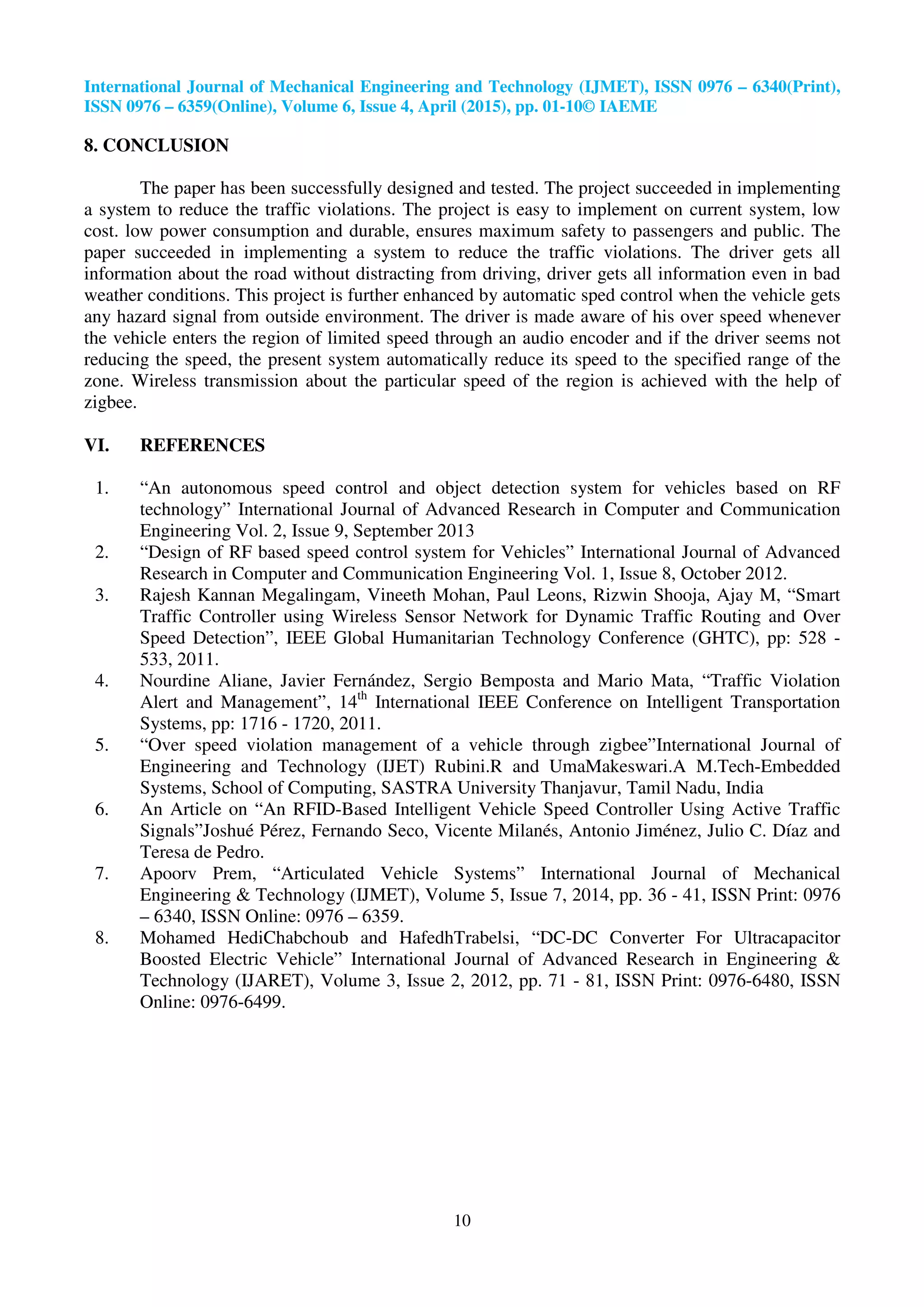 International Journal of Mechanical Engineering and Technology (IJMET), ISSN 0976 – 6340(Print),
ISSN 0976 – 6359(Online), Volume 6, Issue 4, April (2015), pp. 01-10© IAEME
10
8. CONCLUSION
The paper has been successfully designed and tested. The project succeeded in implementing
a system to reduce the traffic violations. The project is easy to implement on current system, low
cost. low power consumption and durable, ensures maximum safety to passengers and public. The
paper succeeded in implementing a system to reduce the traffic violations. The driver gets all
information about the road without distracting from driving, driver gets all information even in bad
weather conditions. This project is further enhanced by automatic sped control when the vehicle gets
any hazard signal from outside environment. The driver is made aware of his over speed whenever
the vehicle enters the region of limited speed through an audio encoder and if the driver seems not
reducing the speed, the present system automatically reduce its speed to the specified range of the
zone. Wireless transmission about the particular speed of the region is achieved with the help of
zigbee.
VI. REFERENCES
1. “An autonomous speed control and object detection system for vehicles based on RF
technology” International Journal of Advanced Research in Computer and Communication
Engineering Vol. 2, Issue 9, September 2013
2. “Design of RF based speed control system for Vehicles” International Journal of Advanced
Research in Computer and Communication Engineering Vol. 1, Issue 8, October 2012.
3. Rajesh Kannan Megalingam, Vineeth Mohan, Paul Leons, Rizwin Shooja, Ajay M, “Smart
Traffic Controller using Wireless Sensor Network for Dynamic Traffic Routing and Over
Speed Detection”, IEEE Global Humanitarian Technology Conference (GHTC), pp: 528 -
533, 2011.
4. Nourdine Aliane, Javier Fernández, Sergio Bemposta and Mario Mata, “Traffic Violation
Alert and Management”, 14th
International IEEE Conference on Intelligent Transportation
Systems, pp: 1716 - 1720, 2011.
5. “Over speed violation management of a vehicle through zigbee”International Journal of
Engineering and Technology (IJET) Rubini.R and UmaMakeswari.A M.Tech-Embedded
Systems, School of Computing, SASTRA University Thanjavur, Tamil Nadu, India
6. An Article on “An RFID-Based Intelligent Vehicle Speed Controller Using Active Traffic
Signals”Joshué Pérez, Fernando Seco, Vicente Milanés, Antonio Jiménez, Julio C. Díaz and
Teresa de Pedro.
7. Apoorv Prem, “Articulated Vehicle Systems” International Journal of Mechanical
Engineering & Technology (IJMET), Volume 5, Issue 7, 2014, pp. 36 - 41, ISSN Print: 0976
– 6340, ISSN Online: 0976 – 6359.
8. Mohamed HediChabchoub and HafedhTrabelsi, “DC-DC Converter For Ultracapacitor
Boosted Electric Vehicle” International Journal of Advanced Research in Engineering &
Technology (IJARET), Volume 3, Issue 2, 2012, pp. 71 - 81, ISSN Print: 0976-6480, ISSN
Online: 0976-6499.
 