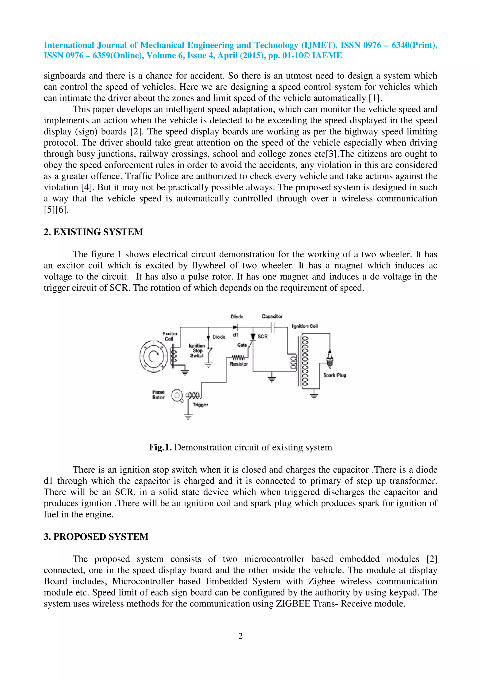 International Journal of Mechanical Engineering and Technology (IJMET), ISSN 0976
ISSN 0976 – 6359(Online), Volume 6, Issue
signboards and there is a chance for accident
can control the speed of vehicles. Here we are designing a speed control system for vehicles which
can intimate the driver about the zones and limit speed of the vehicle automa
This paper develops an intelligent speed adaptation, which can monitor the vehicle speed and
implements an action when the vehicle is detected to be exceeding the speed displayed in the speed
display (sign) boards [2]. The speed display boards
protocol. The driver should take great attention on the speed of the vehicle especially when driving
through busy junctions, railway crossings, school and college zones etc[3].The citizens are ought to
obey the speed enforcement rules in order to avoid the accidents, any violation in this are considered
as a greater offence. Traffic Police are authorized to check every vehicle and take actions against the
violation [4]. But it may not be practically possible alwa
a way that the vehicle speed is automatically controlled through over a wireless communication
[5][6].
2. EXISTING SYSTEM
The figure 1 shows electrical circuit demonstration for the working of a two wheeler. It has
an excitor coil which is excited by flywheel of two
voltage to the circuit. It has also a pulse rotor. It has one magnet
trigger circuit of SCR. The rotation of which depends on the requirement of speed.
Fig.1.
There is an ignition stop switch when it is closed and charges the capacitor .There is a
d1 through which the capacitor is charged and it is connected to primary of step up transformer.
There will be an SCR, in a solid state device which when triggered discharges the capacitor and
produces ignition .There will be an ignition coil and sp
fuel in the engine.
3. PROPOSED SYSTEM
The proposed system consists
connected, one in the speed display board and the other inside the vehicle. The module at display
Board includes, Microcontroller based Embedded System with Zigbee wireless communication
module etc. Speed limit of each sign board can be configured by the authority by using keypad. The
system uses wireless methods for the communication using ZIGBEE Trans
International Journal of Mechanical Engineering and Technology (IJMET), ISSN 0976
6359(Online), Volume 6, Issue 4, April (2015), pp. 01-10© IAEME
2
is a chance for accident. So there is an utmost need to design a system which
can control the speed of vehicles. Here we are designing a speed control system for vehicles which
can intimate the driver about the zones and limit speed of the vehicle automatically
This paper develops an intelligent speed adaptation, which can monitor the vehicle speed and
implements an action when the vehicle is detected to be exceeding the speed displayed in the speed
[2]. The speed display boards are working as per the highway speed limiting
protocol. The driver should take great attention on the speed of the vehicle especially when driving
through busy junctions, railway crossings, school and college zones etc[3].The citizens are ought to
speed enforcement rules in order to avoid the accidents, any violation in this are considered
Police are authorized to check every vehicle and take actions against the
[4]. But it may not be practically possible always. The proposed system is designed in such
a way that the vehicle speed is automatically controlled through over a wireless communication
The figure 1 shows electrical circuit demonstration for the working of a two wheeler. It has
an excitor coil which is excited by flywheel of two wheeler. It has a magnet which induces ac
voltage to the circuit. It has also a pulse rotor. It has one magnet and induces a dc voltage in the
trigger circuit of SCR. The rotation of which depends on the requirement of speed.
Demonstration circuit of existing system
There is an ignition stop switch when it is closed and charges the capacitor .There is a
d1 through which the capacitor is charged and it is connected to primary of step up transformer.
There will be an SCR, in a solid state device which when triggered discharges the capacitor and
produces ignition .There will be an ignition coil and spark plug which produces spark for ignition of
consists of two microcontroller based embedded modules [2]
connected, one in the speed display board and the other inside the vehicle. The module at display
Microcontroller based Embedded System with Zigbee wireless communication
limit of each sign board can be configured by the authority by using keypad. The
system uses wireless methods for the communication using ZIGBEE Trans- Receive module.
International Journal of Mechanical Engineering and Technology (IJMET), ISSN 0976 – 6340(Print),
. So there is an utmost need to design a system which
can control the speed of vehicles. Here we are designing a speed control system for vehicles which
tically [1].
This paper develops an intelligent speed adaptation, which can monitor the vehicle speed and
implements an action when the vehicle is detected to be exceeding the speed displayed in the speed
are working as per the highway speed limiting
protocol. The driver should take great attention on the speed of the vehicle especially when driving
through busy junctions, railway crossings, school and college zones etc[3].The citizens are ought to
speed enforcement rules in order to avoid the accidents, any violation in this are considered
Police are authorized to check every vehicle and take actions against the
ys. The proposed system is designed in such
a way that the vehicle speed is automatically controlled through over a wireless communication
The figure 1 shows electrical circuit demonstration for the working of a two wheeler. It has
wheeler. It has a magnet which induces ac
and induces a dc voltage in the
trigger circuit of SCR. The rotation of which depends on the requirement of speed.
There is an ignition stop switch when it is closed and charges the capacitor .There is a diode
d1 through which the capacitor is charged and it is connected to primary of step up transformer.
There will be an SCR, in a solid state device which when triggered discharges the capacitor and
ark plug which produces spark for ignition of
of two microcontroller based embedded modules [2]
connected, one in the speed display board and the other inside the vehicle. The module at display
Microcontroller based Embedded System with Zigbee wireless communication
limit of each sign board can be configured by the authority by using keypad. The
Receive module.
 