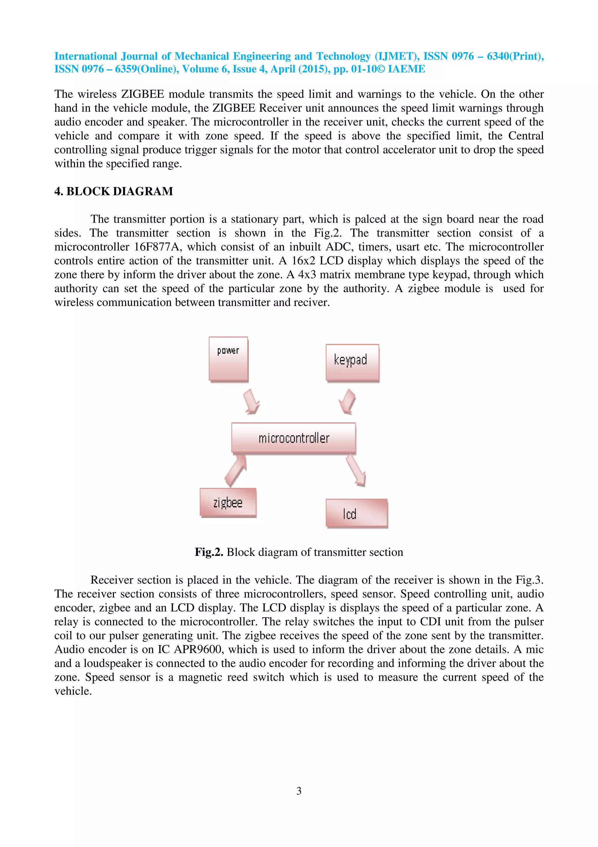 International Journal of Mechanical Engineering and Technology (IJMET), ISSN 0976 – 6340(Print),
ISSN 0976 – 6359(Online), Volume 6, Issue 4, April (2015), pp. 01-10© IAEME
3
The wireless ZIGBEE module transmits the speed limit and warnings to the vehicle. On the other
hand in the vehicle module, the ZIGBEE Receiver unit announces the speed limit warnings through
audio encoder and speaker. The microcontroller in the receiver unit, checks the current speed of the
vehicle and compare it with zone speed. If the speed is above the specified limit, the Central
controlling signal produce trigger signals for the motor that control accelerator unit to drop the speed
within the specified range.
4. BLOCK DIAGRAM
The transmitter portion is a stationary part, which is palced at the sign board near the road
sides. The transmitter section is shown in the Fig.2. The transmitter section consist of a
microcontroller 16F877A, which consist of an inbuilt ADC, timers, usart etc. The microcontroller
controls entire action of the transmitter unit. A 16x2 LCD display which displays the speed of the
zone there by inform the driver about the zone. A 4x3 matrix membrane type keypad, through which
authority can set the speed of the particular zone by the authority. A zigbee module is used for
wireless communication between transmitter and reciver.
Fig.2. Block diagram of transmitter section
Receiver section is placed in the vehicle. The diagram of the receiver is shown in the Fig.3.
The receiver section consists of three microcontrollers, speed sensor. Speed controlling unit, audio
encoder, zigbee and an LCD display. The LCD display is displays the speed of a particular zone. A
relay is connected to the microcontroller. The relay switches the input to CDI unit from the pulser
coil to our pulser generating unit. The zigbee receives the speed of the zone sent by the transmitter.
Audio encoder is on IC APR9600, which is used to inform the driver about the zone details. A mic
and a loudspeaker is connected to the audio encoder for recording and informing the driver about the
zone. Speed sensor is a magnetic reed switch which is used to measure the current speed of the
vehicle.
 