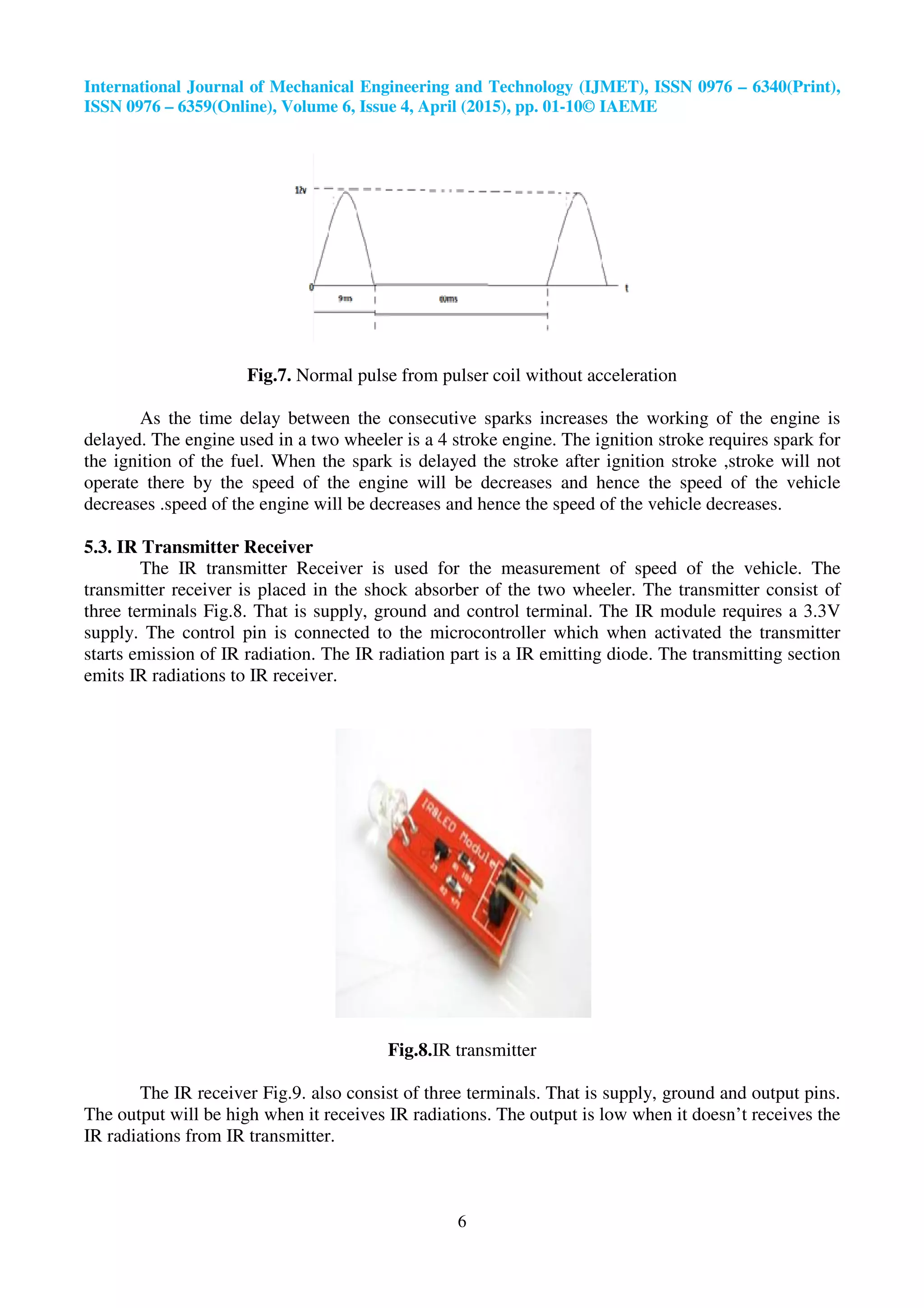 International Journal of Mechanical Engineering and Technology (IJMET), ISSN 0976
ISSN 0976 – 6359(Online), Volume 6, Issue
Fig.7. Normal pulse from pulser coil without acceleration
As the time delay between the
delayed. The engine used in a two wheeler is a 4 strok
the ignition of the fuel. When the spark is delayed the stroke after ignition stroke ,stroke will not
operate there by the speed of the engine will be decreases and hence the speed of the vehicle
decreases .speed of the engine will be decreases and hence the speed of the vehicle decreases.
5.3. IR Transmitter Receiver
The IR transmitter Receiver is used for the measurement of speed of the vehicle. The
transmitter receiver is placed in the shock absorber of
three terminals Fig.8. That is supply, ground and control terminal. The IR module requires a 3.3V
supply. The control pin is connected to the microcontroller which when activated the transmitter
starts emission of IR radiation. The IR radiation part is a IR emitting diode. The transmitting section
emits IR radiations to IR receiver.
The IR receiver Fig.9. also consist of three terminals. That is supply, gro
The output will be high when it receives IR radiations. The output is low when it doesn’t receives the
IR radiations from IR transmitter.
International Journal of Mechanical Engineering and Technology (IJMET), ISSN 0976
6359(Online), Volume 6, Issue 4, April (2015), pp. 01-10© IAEME
6
Normal pulse from pulser coil without acceleration
As the time delay between the consecutive sparks increases the working of the engine is
delayed. The engine used in a two wheeler is a 4 stroke engine. The ignition stroke requires spark for
the ignition of the fuel. When the spark is delayed the stroke after ignition stroke ,stroke will not
operate there by the speed of the engine will be decreases and hence the speed of the vehicle
speed of the engine will be decreases and hence the speed of the vehicle decreases.
The IR transmitter Receiver is used for the measurement of speed of the vehicle. The
transmitter receiver is placed in the shock absorber of the two wheeler. The transmitter consist of
three terminals Fig.8. That is supply, ground and control terminal. The IR module requires a 3.3V
supply. The control pin is connected to the microcontroller which when activated the transmitter
of IR radiation. The IR radiation part is a IR emitting diode. The transmitting section
emits IR radiations to IR receiver.
Fig.8.IR transmitter
The IR receiver Fig.9. also consist of three terminals. That is supply, gro
The output will be high when it receives IR radiations. The output is low when it doesn’t receives the
IR radiations from IR transmitter.
International Journal of Mechanical Engineering and Technology (IJMET), ISSN 0976 – 6340(Print),
Normal pulse from pulser coil without acceleration
sparks increases the working of the engine is
e engine. The ignition stroke requires spark for
the ignition of the fuel. When the spark is delayed the stroke after ignition stroke ,stroke will not
operate there by the speed of the engine will be decreases and hence the speed of the vehicle
speed of the engine will be decreases and hence the speed of the vehicle decreases.
The IR transmitter Receiver is used for the measurement of speed of the vehicle. The
the two wheeler. The transmitter consist of
three terminals Fig.8. That is supply, ground and control terminal. The IR module requires a 3.3V
supply. The control pin is connected to the microcontroller which when activated the transmitter
of IR radiation. The IR radiation part is a IR emitting diode. The transmitting section
The IR receiver Fig.9. also consist of three terminals. That is supply, ground and output pins.
The output will be high when it receives IR radiations. The output is low when it doesn’t receives the
 
