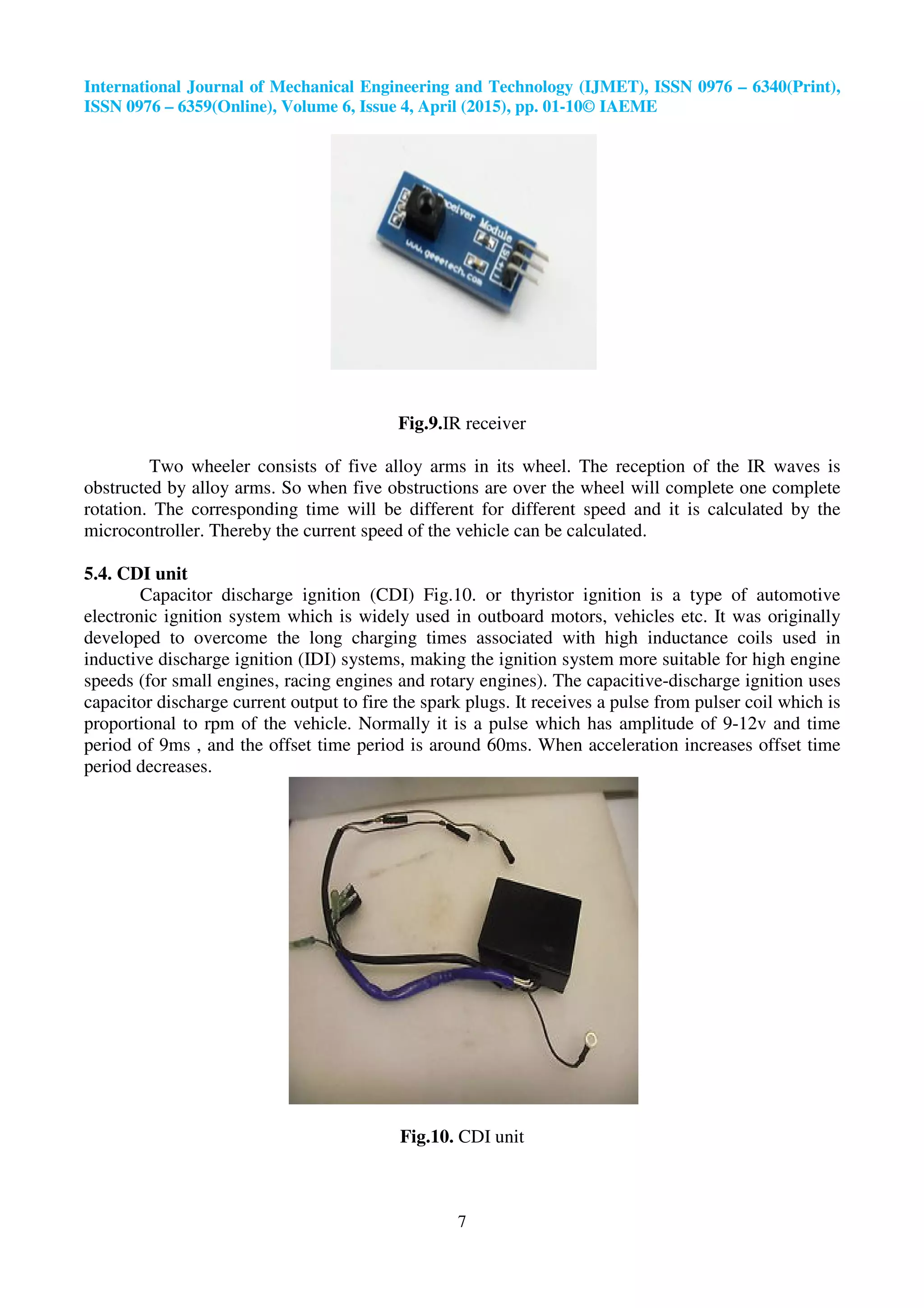 International Journal of Mechanical Engineering and Technology (IJMET), ISSN 0976
ISSN 0976 – 6359(Online), Volume 6, Issue
Two wheeler consists of five alloy arms in its
obstructed by alloy arms. So when five obstructions are over the wheel will complete one complete
rotation. The corresponding time will be different for different speed and it is calculated by the
microcontroller. Thereby the current speed of
5.4. CDI unit
Capacitor discharge ignition (CDI) Fig.10. or thyristor ignition is a type of automotive
electronic ignition system which is widely used in outboard motors, vehicles etc.
developed to overcome the long charging times associated with high inductance coils used in
inductive discharge ignition (IDI) systems, making the ignition system more suitable for high engine
speeds (for small engines, racing engines and
capacitor discharge current output to fire the spark plugs. It receives a pulse from pulser coil which is
proportional to rpm of the vehicle. Normally it is a pulse which has amplitude of 9
period of 9ms , and the offset time period is around 60ms. When acceleration increases offset time
period decreases.
International Journal of Mechanical Engineering and Technology (IJMET), ISSN 0976
6359(Online), Volume 6, Issue 4, April (2015), pp. 01-10© IAEME
7
Fig.9.IR receiver
Two wheeler consists of five alloy arms in its wheel. The reception of the IR waves is
obstructed by alloy arms. So when five obstructions are over the wheel will complete one complete
rotation. The corresponding time will be different for different speed and it is calculated by the
ereby the current speed of the vehicle can be calculated.
Capacitor discharge ignition (CDI) Fig.10. or thyristor ignition is a type of automotive
electronic ignition system which is widely used in outboard motors, vehicles etc.
developed to overcome the long charging times associated with high inductance coils used in
inductive discharge ignition (IDI) systems, making the ignition system more suitable for high engine
speeds (for small engines, racing engines and rotary engines). The capacitive-
capacitor discharge current output to fire the spark plugs. It receives a pulse from pulser coil which is
proportional to rpm of the vehicle. Normally it is a pulse which has amplitude of 9
period of 9ms , and the offset time period is around 60ms. When acceleration increases offset time
Fig.10. CDI unit
International Journal of Mechanical Engineering and Technology (IJMET), ISSN 0976 – 6340(Print),
wheel. The reception of the IR waves is
obstructed by alloy arms. So when five obstructions are over the wheel will complete one complete
rotation. The corresponding time will be different for different speed and it is calculated by the
Capacitor discharge ignition (CDI) Fig.10. or thyristor ignition is a type of automotive
electronic ignition system which is widely used in outboard motors, vehicles etc. It was originally
developed to overcome the long charging times associated with high inductance coils used in
inductive discharge ignition (IDI) systems, making the ignition system more suitable for high engine
-discharge ignition uses
capacitor discharge current output to fire the spark plugs. It receives a pulse from pulser coil which is
proportional to rpm of the vehicle. Normally it is a pulse which has amplitude of 9-12v and time
period of 9ms , and the offset time period is around 60ms. When acceleration increases offset time
 