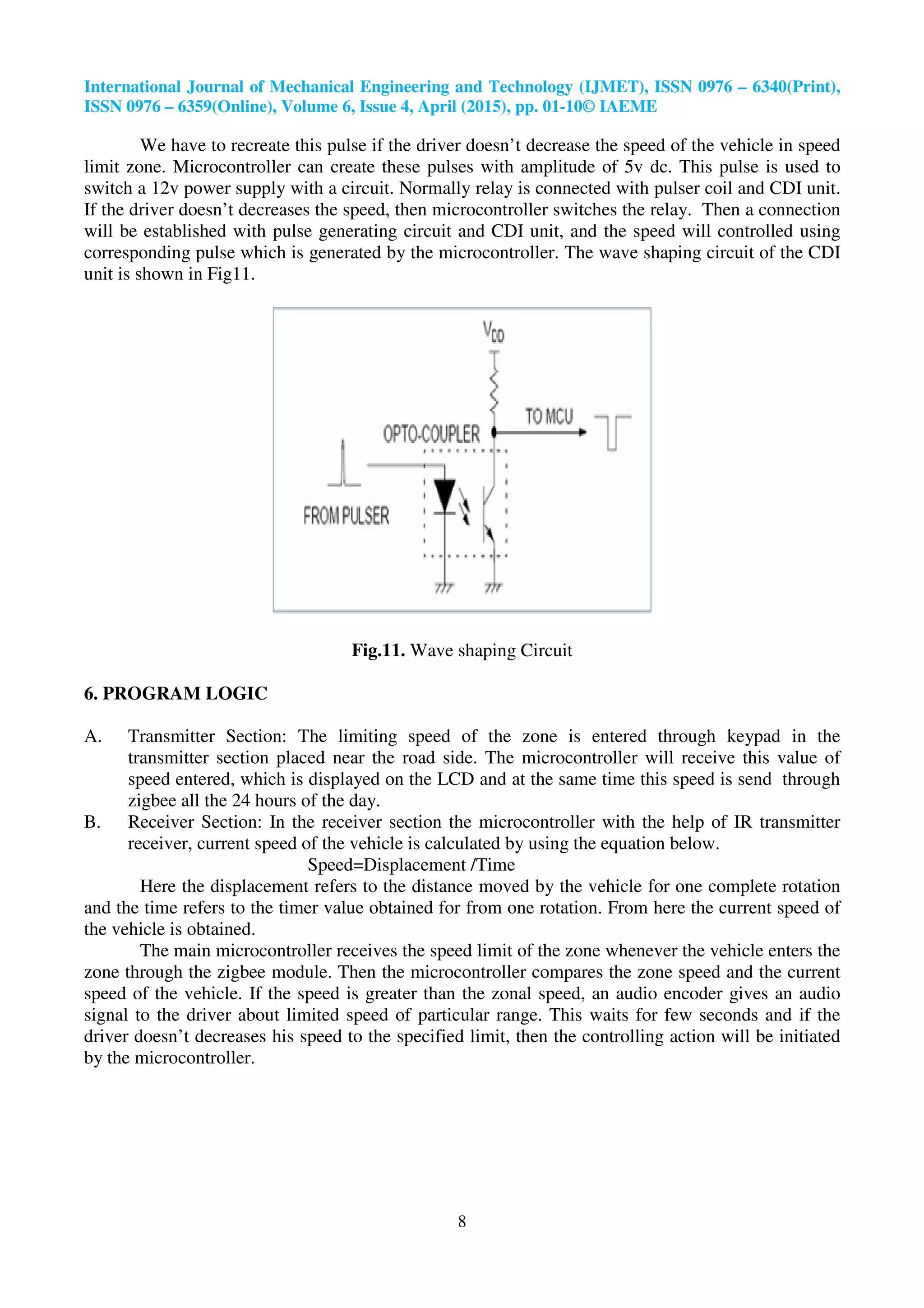 International Journal of Mechanical Engineering and Technology (IJMET), ISSN 0976
ISSN 0976 – 6359(Online), Volume 6, Issue
We have to recreate this pulse if the driver doesn’t decrease the speed of the vehicle in speed
limit zone. Microcontroller can create these pulses with amplitude of 5v dc. This pulse is used to
switch a 12v power supply with a circuit. Normally relay is connected with pulser coil and CDI unit.
If the driver doesn’t decreases the speed, then microcontroller switches the
will be established with pulse generating circuit and CDI unit, and the speed will controlled using
corresponding pulse which is generated by the microcontroller. The wave shaping circuit of the CDI
unit is shown in Fig11.
6. PROGRAM LOGIC
A. Transmitter Section: The limiting speed of the zone is entered through keypad in the
transmitter section placed near the road side. The microcontroller will receive this value of
speed entered, which is displayed on the LCD and at the same time this speed is send th
zigbee all the 24 hours of the day.
B. Receiver Section: In the receiver section the microcontroller with the help of IR transmitter
receiver, current speed of the vehicle is calculated by using the equation below.
Speed=Displacement /Time
Here the displacement refers to the distance moved by the vehicle for one complete rotation
and the time refers to the timer value obtained for from one rotation. From here the current sp
the vehicle is obtained.
The main microcontroller receives the spee
zone through the zigbee module. Then the microcontroller compares the zone speed and the current
speed of the vehicle. If the speed is greater than the zonal speed, an audio encoder gives an audio
signal to the driver about limited speed of particular range. This waits for few seconds and if the
driver doesn’t decreases his speed to the specified limit, then the controlling action will be in
by the microcontroller.
International Journal of Mechanical Engineering and Technology (IJMET), ISSN 0976
6359(Online), Volume 6, Issue 4, April (2015), pp. 01-10© IAEME
8
We have to recreate this pulse if the driver doesn’t decrease the speed of the vehicle in speed
troller can create these pulses with amplitude of 5v dc. This pulse is used to
switch a 12v power supply with a circuit. Normally relay is connected with pulser coil and CDI unit.
If the driver doesn’t decreases the speed, then microcontroller switches the relay. Then a connection
will be established with pulse generating circuit and CDI unit, and the speed will controlled using
corresponding pulse which is generated by the microcontroller. The wave shaping circuit of the CDI
Fig.11. Wave shaping Circuit
Section: The limiting speed of the zone is entered through keypad in the
transmitter section placed near the road side. The microcontroller will receive this value of
speed entered, which is displayed on the LCD and at the same time this speed is send th
zigbee all the 24 hours of the day.
Receiver Section: In the receiver section the microcontroller with the help of IR transmitter
receiver, current speed of the vehicle is calculated by using the equation below.
Speed=Displacement /Time
the displacement refers to the distance moved by the vehicle for one complete rotation
and the time refers to the timer value obtained for from one rotation. From here the current sp
The main microcontroller receives the speed limit of the zone whenever the vehicle enters the
zone through the zigbee module. Then the microcontroller compares the zone speed and the current
speed of the vehicle. If the speed is greater than the zonal speed, an audio encoder gives an audio
to the driver about limited speed of particular range. This waits for few seconds and if the
driver doesn’t decreases his speed to the specified limit, then the controlling action will be in
International Journal of Mechanical Engineering and Technology (IJMET), ISSN 0976 – 6340(Print),
We have to recreate this pulse if the driver doesn’t decrease the speed of the vehicle in speed
troller can create these pulses with amplitude of 5v dc. This pulse is used to
switch a 12v power supply with a circuit. Normally relay is connected with pulser coil and CDI unit.
relay. Then a connection
will be established with pulse generating circuit and CDI unit, and the speed will controlled using
corresponding pulse which is generated by the microcontroller. The wave shaping circuit of the CDI
Section: The limiting speed of the zone is entered through keypad in the
transmitter section placed near the road side. The microcontroller will receive this value of
speed entered, which is displayed on the LCD and at the same time this speed is send through
Receiver Section: In the receiver section the microcontroller with the help of IR transmitter
receiver, current speed of the vehicle is calculated by using the equation below.
the displacement refers to the distance moved by the vehicle for one complete rotation
and the time refers to the timer value obtained for from one rotation. From here the current speed of
d limit of the zone whenever the vehicle enters the
zone through the zigbee module. Then the microcontroller compares the zone speed and the current
speed of the vehicle. If the speed is greater than the zonal speed, an audio encoder gives an audio
to the driver about limited speed of particular range. This waits for few seconds and if the
driver doesn’t decreases his speed to the specified limit, then the controlling action will be initiated
 