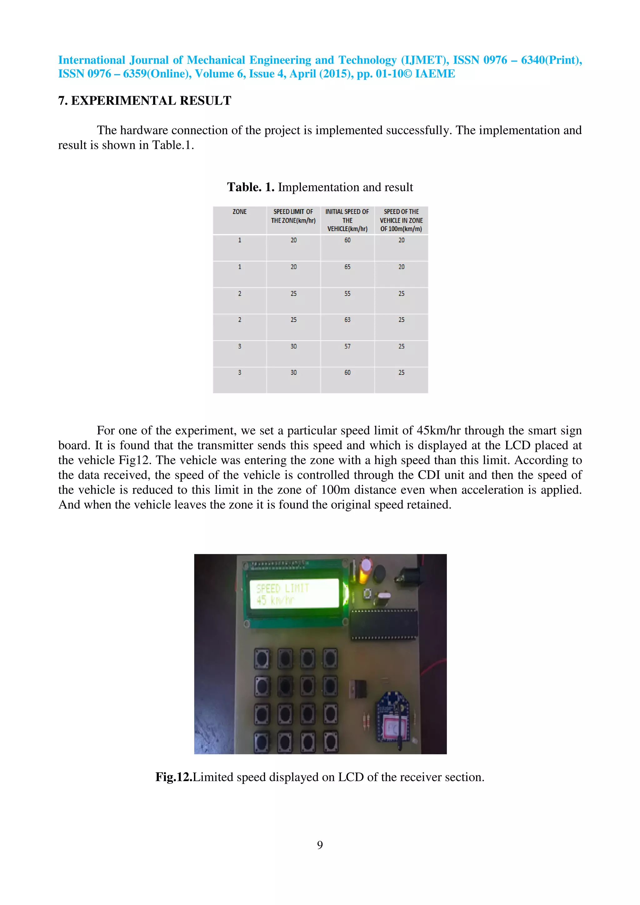 International Journal of Mechanical Engineering and Technology (IJMET), ISSN 0976
ISSN 0976 – 6359(Online), Volume 6, Issue
7. EXPERIMENTAL RESULT
The hardware connection of the project is implemented successfully. The implementation and
result is shown in Table.1.
Table. 1.
For one of the experiment, we set a particular speed limit of 45km/hr through the smart sign
board. It is found that the transmitter sends this speed and which is displayed at the LCD placed at
the vehicle Fig12. The vehicle was entering the zone with a high speed than this limit. According to
the data received, the speed of the vehicle is contr
the vehicle is reduced to this limit in the zone of 100m distance even when acceleration is applied.
And when the vehicle leaves the zone it is found the original speed retained.
Fig.12.Limited speed displayed
International Journal of Mechanical Engineering and Technology (IJMET), ISSN 0976
6359(Online), Volume 6, Issue 4, April (2015), pp. 01-10© IAEME
9
The hardware connection of the project is implemented successfully. The implementation and
Table. 1. Implementation and result
For one of the experiment, we set a particular speed limit of 45km/hr through the smart sign
board. It is found that the transmitter sends this speed and which is displayed at the LCD placed at
Fig12. The vehicle was entering the zone with a high speed than this limit. According to
of the vehicle is controlled through the CDI unit and then the speed of
the vehicle is reduced to this limit in the zone of 100m distance even when acceleration is applied.
And when the vehicle leaves the zone it is found the original speed retained.
Limited speed displayed on LCD of the receiver section.
International Journal of Mechanical Engineering and Technology (IJMET), ISSN 0976 – 6340(Print),
The hardware connection of the project is implemented successfully. The implementation and
For one of the experiment, we set a particular speed limit of 45km/hr through the smart sign
board. It is found that the transmitter sends this speed and which is displayed at the LCD placed at
Fig12. The vehicle was entering the zone with a high speed than this limit. According to
olled through the CDI unit and then the speed of
the vehicle is reduced to this limit in the zone of 100m distance even when acceleration is applied.
on LCD of the receiver section.
 