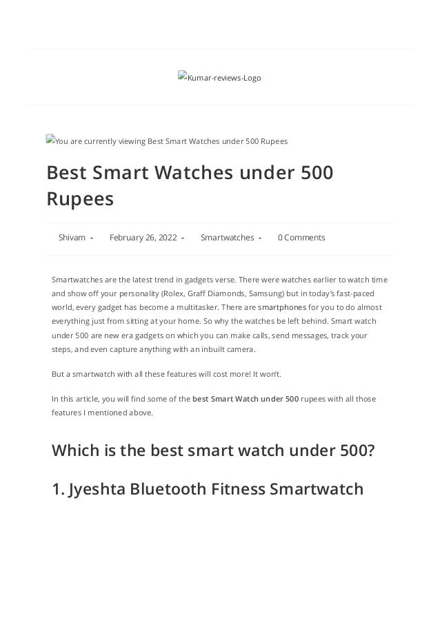Best Smart Watches under 500
Rupees
 Shivam -  February 26, 2022 -  Smartwatches -  0 Comments
You are currently viewing Best Smart Watches under 500 Rupees
Smartwatches are the latest trend in gadgets verse. There were watches earlier to watch time
and show off your personality (Rolex, Graff Diamonds, Samsung) but in today’s fast-paced
world, every gadget has become a multitasker. There are smartphones for you to do almost
everything just from sitting at your home. So why the watches be left behind. Smart watch
under 500 are new era gadgets on which you can make calls, send messages, track your
steps, and even capture anything with an inbuilt camera. 
But a smartwatch with all these features will cost more! It won’t.
In this article, you will find some of the best Smart Watch under 500 rupees with all those
features I mentioned above.
Which is the best smart watch under 500?
1. Jyeshta Bluetooth Fitness Smartwatch
 Kumar-reviews-Logo
 