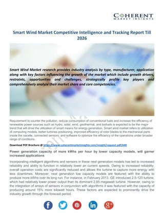 Smart Wind Market Competitive Intelligence and Tracking Report Till
2026
Smart Wind Market research provides industry analysis by type, manufacturer, application
along with key factors influencing the growth of the market which include growth drivers,
restraints, opportunities and challenges, strategically profile key players and
comprehensively analyze their market share and core competencies.
Requirement to counter the pollution, reduce consumption of conventional fuels and increase the efficiency of
renewable power sources such as hydro, solar, wind, geothermal, and biofuels is expected to be the major
trend that will drive the utilization of smart means for energy generation. Smart wind market refers to utilization
of computing models, better turbines positioning, improved efficiency of rotor blades to the mechanical parts
inside the nacelle, connected sensors, and software to optimize the efficiency of the operations under broader
range of conditions.
Download PDF Brochure @ https://www.coherentmarketinsights.com/insight/request-pdf/640
Power generation capacity of more kWhs per hour by lower capacity models, will garner
increased applications
Incorporating intelligent algorithms and sensors in these next generation models has led to increased
reliability and ability to function in relatively lower air current speeds. Owing to increased reliability,
overall operation costs are significantly reduced and allows the turbine to capture more energy with
less downtimes. Moreover, next generation low capacity models are featured with the ability to
produce more kWhs over its long run. For instance, in February 2013, GE introduced 2.5-120 turbine,
which had relatively lower power output than its dominant 2.85 megawatt turbine. However, owing to
the integration of arrays of sensors in conjunction with algorithms it was featured with the capacity of
producing around 15% more kilowatt hours. These factors are expected to prominently drive the
industry growth through the forecast period.
 