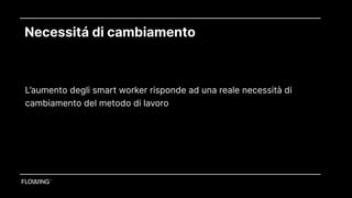 Necessitá di cambiamento
Le aziende con lavoratori smart sono più attrattive e hanno un costo aziendale minore
L’aumento degli smart worker risponde ad una reale necessità di
cambiamento del metodo di lavoro
 