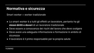 Normativa e sicurezza
Smart worker = worker tradizionale 
• Lo smart worker è a tutti gli effetti un lavoratore, pertanto ha gli
stessi diritti e doveri di un lavoratore tradizionale
• Deve essere a conoscenza dei rischi del lavoro che deve svolgere
• Deve avere una adeguata informazione e formazione in ambito di
sicurezza
• Il lavoratore é il primo responsabile per la propria salute
 