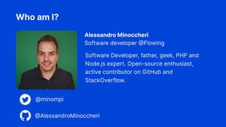 Software Developer, father, geek, PHP and
Node.js expert. Open-source enthusiast,
active contributor on GitHub and
StackOverflow.
Who am I?
Alessandro Minoccheri
Software developer @Flowing
@minompi
@AlessandroMinoccheri
 