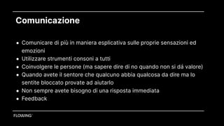 Comunicazione
• Comunicare di più in maniera esplicativa sulle proprie sensazioni ed
emozioni
• Utilizzare strumenti consoni a tutti
• Coinvolgere le persone (ma sapere dire di no quando non si dá valore)
• Quando avete il sentore che qualcuno abbia qualcosa da dire ma lo
sentite bloccato provate ad aiutarlo
• Non sempre avete bisogno di una risposta immediata
• Feedback
 