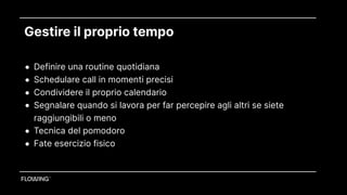Gestire il proprio tempo
• Definire una routine quotidiana
• Schedulare call in momenti precisi
• Condividere il proprio calendario
• Segnalare quando si lavora per far percepire agli altri se siete
raggiungibili o meno
• Tecnica del pomodoro
• Fate esercizio fisico
 
