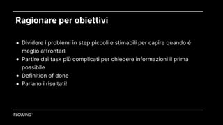 Ragionare per obiettivi
• Dividere i problemi in step piccoli e stimabili per capire quando é
meglio affrontarli
• Partire dai task più complicati per chiedere informazioni il prima
possibile
• Definition of done
• Parlano i risultati!
 