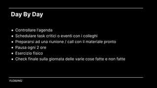 Day By Day
• Controllare l'agenda
• Schedulare task critici o eventi con i colleghi
• Prepararsi ad una riunione / call con il materiale pronto
• Pausa ogni 2 ore
• Esercizio fisico
• Check finale sulla giornata delle varie cose fatte e non fatte
 