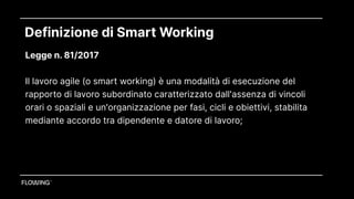 Definizione di Smart Working
Legge n. 81/2017  
Il lavoro agile (o smart working) è una modalità di esecuzione del
rapporto di lavoro subordinato caratterizzato dall'assenza di vincoli
orari o spaziali e un'organizzazione per fasi, cicli e obiettivi, stabilita
mediante accordo tra dipendente e datore di lavoro; 
 